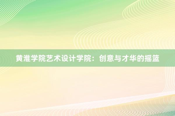 黄淮学院艺术设计学院：创意与才华的摇篮