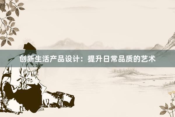 创新生活产品设计：提升日常品质的艺术