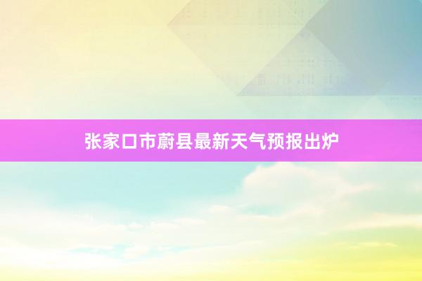 张家口市蔚县最新天气预报出炉